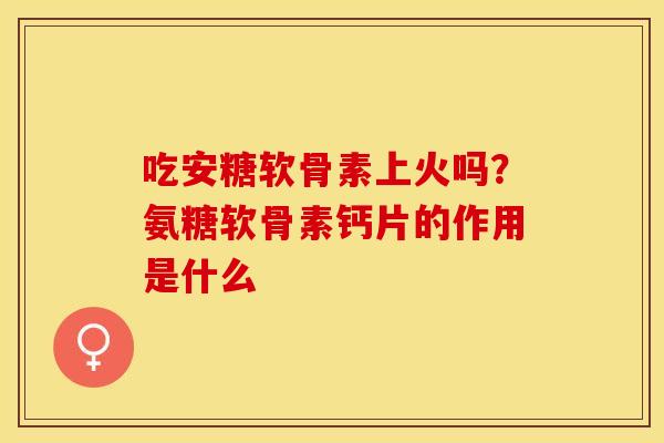 吃安糖软骨素上火吗？氨糖软骨素钙片的作用是什么