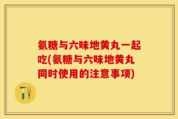 氨糖与六味地黄丸一起吃(氨糖与六味地黄丸同时使用的注意事项)