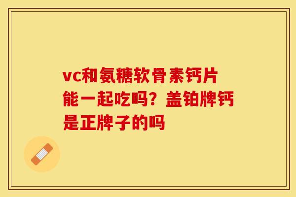 vc和氨糖软骨素钙片能一起吃吗?盖铂牌钙是正牌子的吗 vc和氨糖软骨素钙片能一起吃吗?盖铂牌钙是正牌子的吗