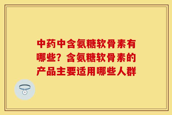 中药中含氨糖软骨素有哪些？含氨糖软骨素的产品主要适用哪些人群