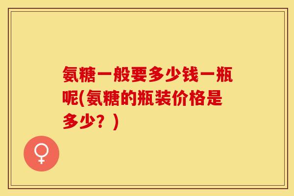 氨糖一般要多少钱一瓶呢(氨糖的瓶装价格是多少？)