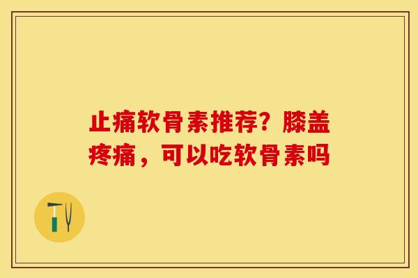 止痛软骨素推荐？膝盖疼痛，可以吃软骨素吗
