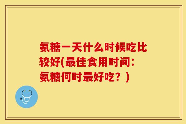 氨糖一天什么时候吃比较好(最佳食用时间：氨糖何时最好吃？)