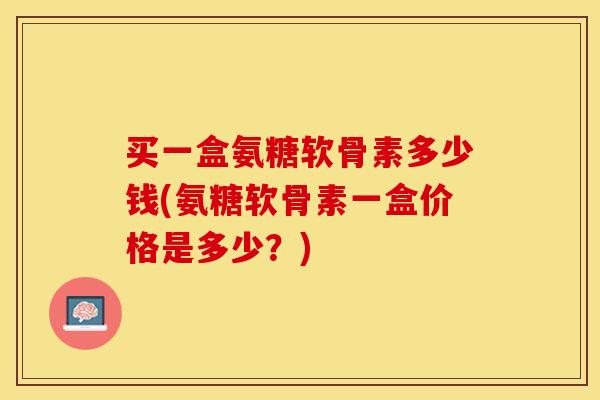 买一盒氨糖软骨素多少钱(氨糖软骨素一盒价格是多少?) 买一盒氨糖软骨素多少钱(氨糖软骨素一盒价格是多少?)