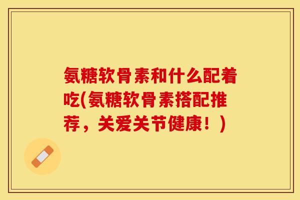氨糖软骨素和什么配着吃(氨糖软骨素搭配推荐，关爱关节健康！)