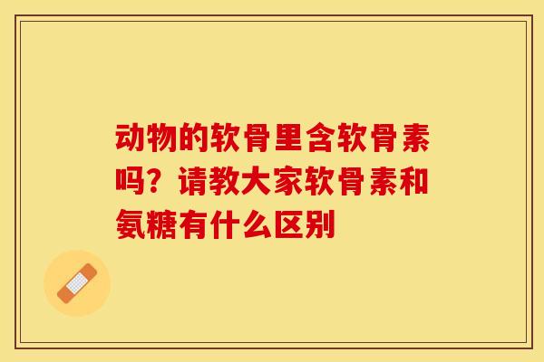 动物的软骨里含软骨素吗？请教大家软骨素和氨糖有什么区别