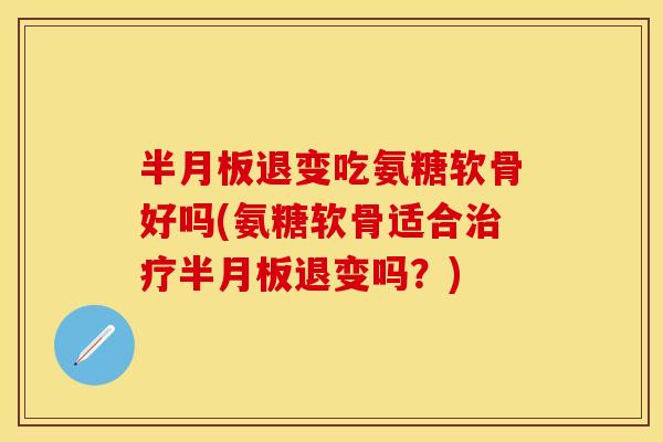半月板退变吃氨糖软骨好吗(氨糖软骨适合治疗半月板退变吗？)