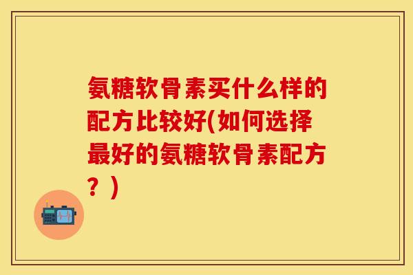 氨糖软骨素买什么样的配方比较好(如何选择好的氨糖软骨素配方？)