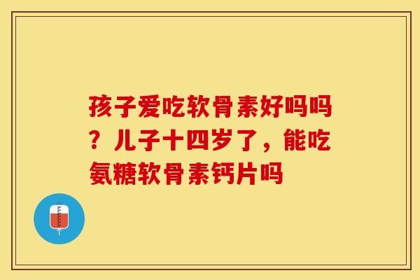 孩子爱吃软骨素好吗吗?儿子十四岁了,能吃氨糖软骨素钙片吗 孩子爱吃软骨素好吗吗?儿子十四岁了,能吃氨糖软骨素钙片吗