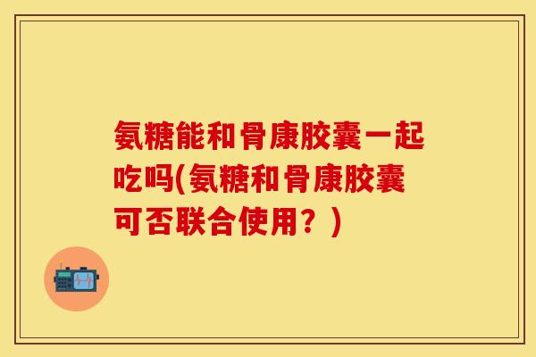 氨糖能和骨康胶囊一起吃吗(氨糖和骨康胶囊可否联合使用？)