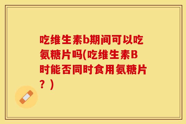 吃维生素b期间可以吃氨糖片吗(吃维生素B时能否同时食用氨糖片？)