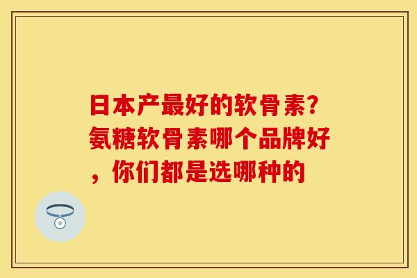 日本产最好的软骨素？氨糖软骨素哪个品牌好，你们都是选哪种的