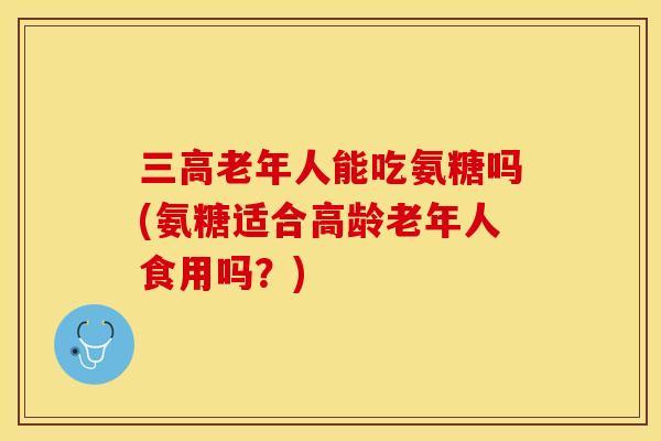 三高老年人能吃氨糖吗(氨糖适合高龄老年人食用吗？)
