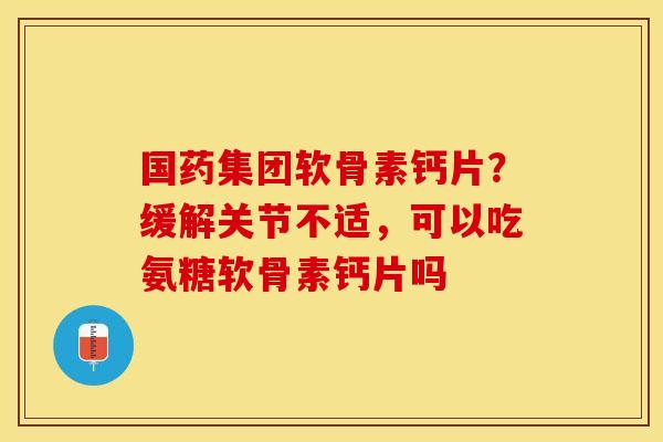 国药集团软骨素钙片？缓解关节不适，可以吃氨糖软骨素钙片吗