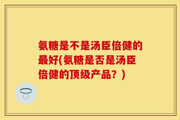 氨糖是不是汤臣倍健的最好(氨糖是否是汤臣倍健的顶级产品？)