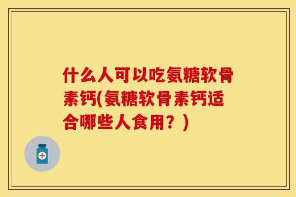 什么人可以吃氨糖软骨素钙(氨糖软骨素钙适合哪些人食用？)