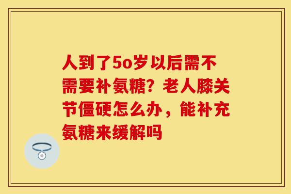 人到了5o岁以后需不需要补氨糖？老人膝关节怎么办，能补充氨糖来缓解吗