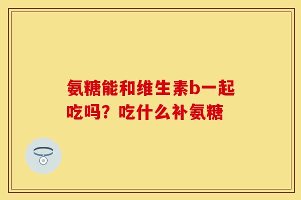 氨糖能和维生素b一起吃吗?吃什么补氨糖 氨糖能和维生素b一起吃吗?吃什么补氨糖