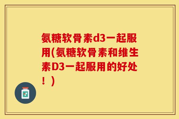 氨糖软骨素d3一起服用(氨糖软骨素和维生素D3一起服用的好处！)
