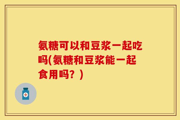 氨糖可以和豆浆一起吃吗(氨糖和豆浆能一起食用吗？)
