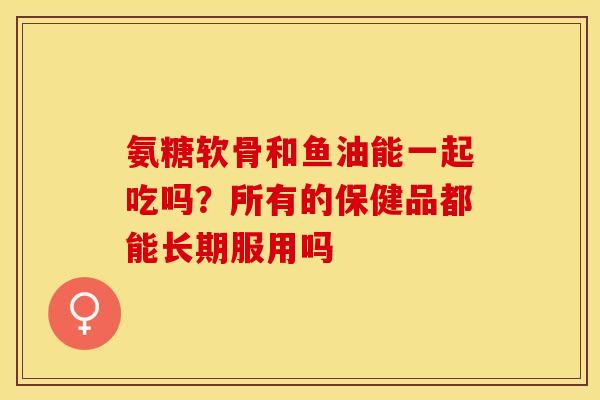 氨糖软骨和鱼油能一起吃吗？所有的保健品都能长期服用吗