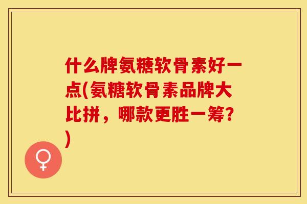 什么牌氨糖软骨素好一点(氨糖软骨素品牌大比拼，哪款更胜一筹？)