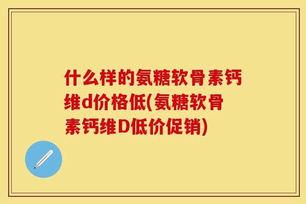 什么样的氨糖软骨素钙维d价格低(氨糖软骨素钙维D低价促销)
