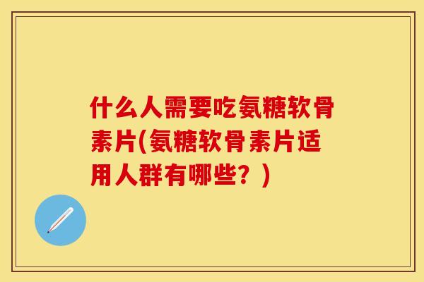 什么人需要吃氨糖软骨素片(氨糖软骨素片适用人群有哪些？)