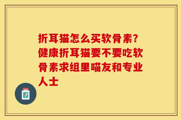 折耳猫怎么买软骨素？健康折耳猫要不要吃软骨素求组里喵友和专业人士