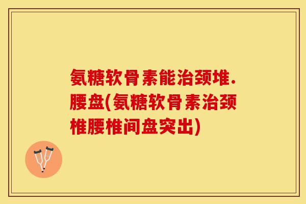 氨糖软骨素能治颈堆.腰盘(氨糖软骨素治颈椎腰椎间盘突出)