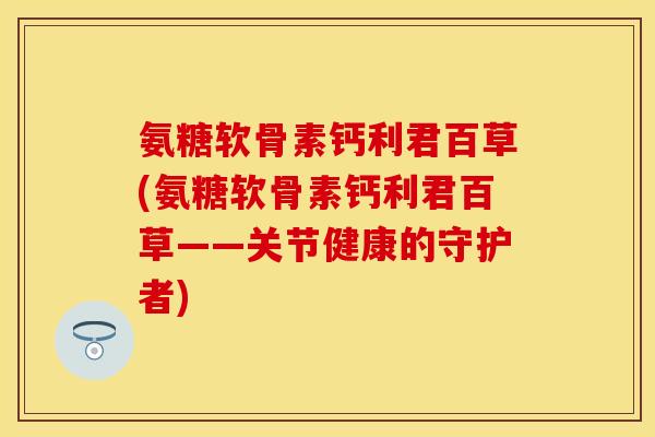 氨糖软骨素钙利君百草(氨糖软骨素钙利君百草——关节健康的守护者)