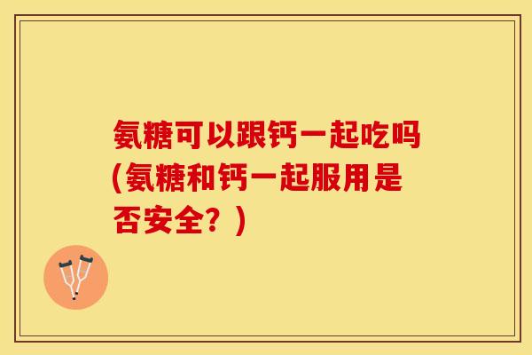 氨糖可以跟钙一起吃吗(氨糖和钙一起服用是否安全？)