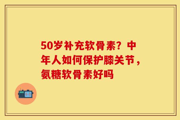 50岁补充软骨素？中年人如何保护膝关节，氨糖软骨素好吗