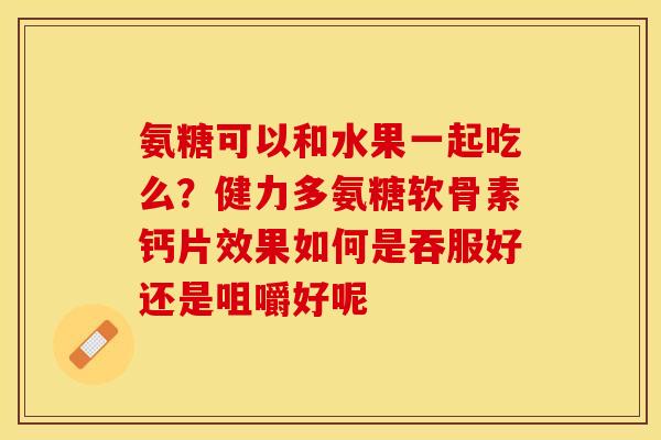 氨糖可以和水果一起吃么？健力多氨糖软骨素钙片效果如何是吞服好还是咀嚼好呢