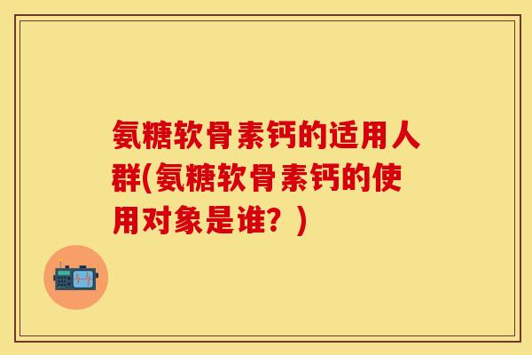 氨糖软骨素钙的适用人群(氨糖软骨素钙的使用对象是谁？)