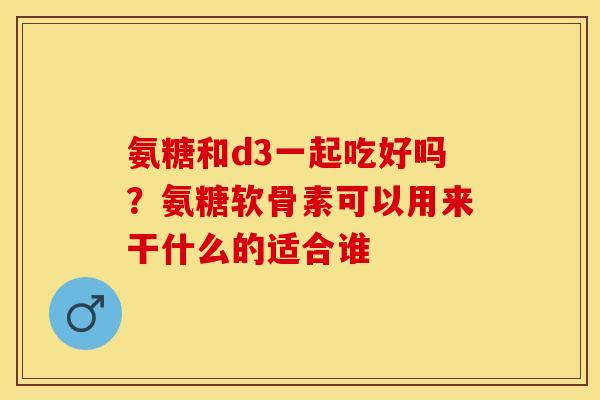 氨糖和d3一起吃好吗？氨糖软骨素可以用来干什么的适合谁