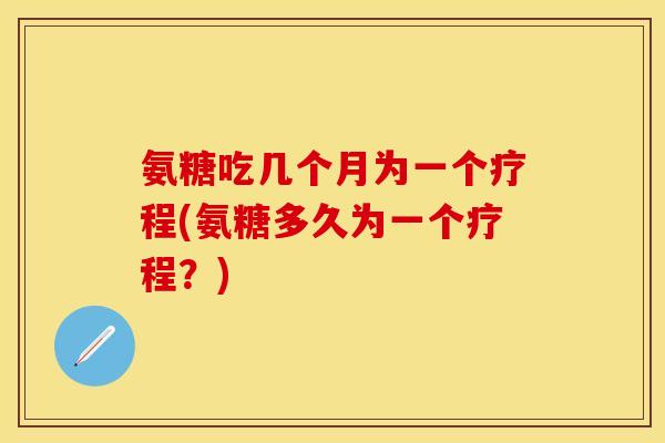 氨糖吃几个月为一个疗程(氨糖多久为一个疗程？)