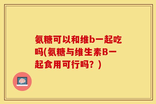 氨糖可以和维b一起吃吗(氨糖与维生素B一起食用可行吗？)