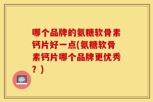哪个品牌的氨糖软骨素钙片好一点(氨糖软骨素钙片哪个品牌更优秀？)