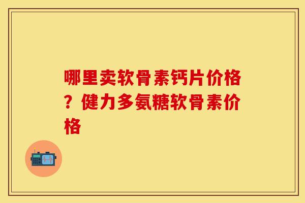 哪里卖软骨素钙片价格？健力多氨糖软骨素价格