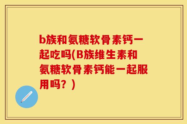 b族和氨糖软骨素钙一起吃吗(B族维生素和氨糖软骨素钙能一起服用吗？)