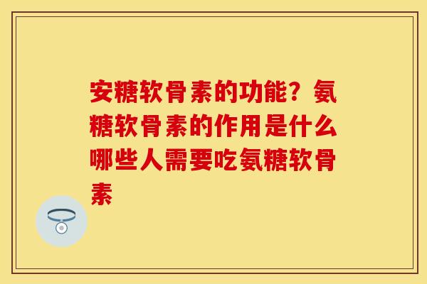 安糖软骨素的功能?氨糖软骨素的作用是什么哪些人需要吃氨糖软骨素 安糖软骨素的功能?氨糖软骨素的作用是什么哪些人需要吃氨糖软骨素