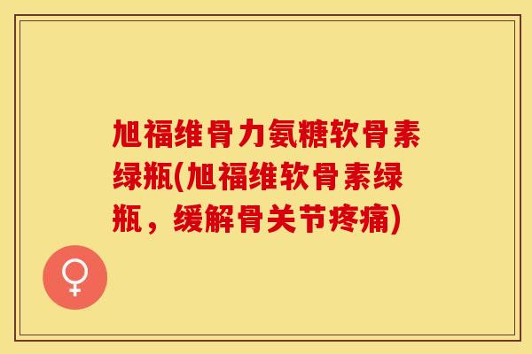 旭福维骨力氨糖软骨素绿瓶(旭福维软骨素绿瓶，缓解骨关节疼痛)