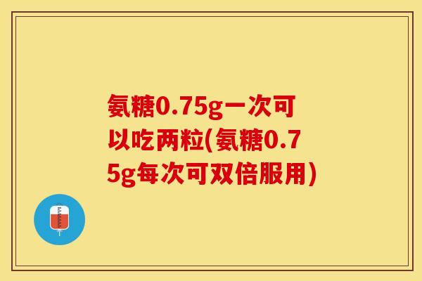 氨糖0.75g一次可以吃两粒(氨糖0.75g每次可双倍服用)