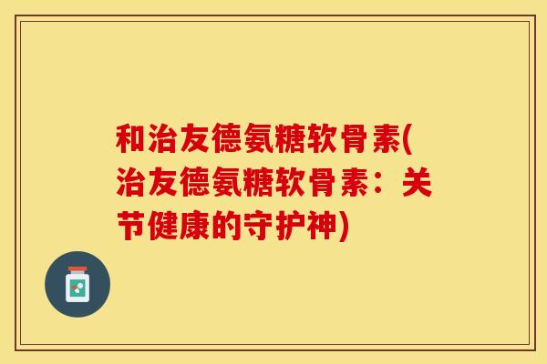 和友德氨糖软骨素(友德氨糖软骨素:关节健康的守护神) 和友德氨糖软骨素(友德氨糖软骨素:关节健康的守护神)