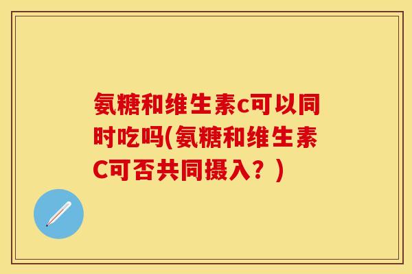 氨糖和维生素c可以同时吃吗(氨糖和维生素C可否共同摄入？)