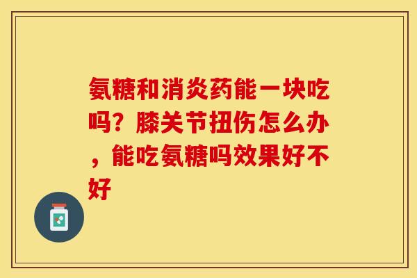 氨糖和消炎药能一块吃吗？膝关节扭伤怎么办，能吃氨糖吗效果好不好