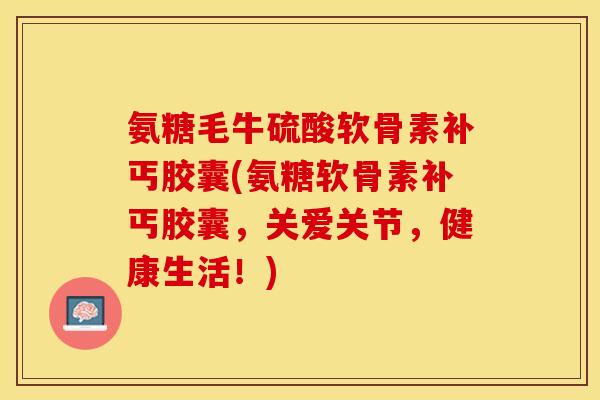 氨糖毛牛硫酸软骨素补丐胶囊(氨糖软骨素补丐胶囊，关爱关节，健康生活！)