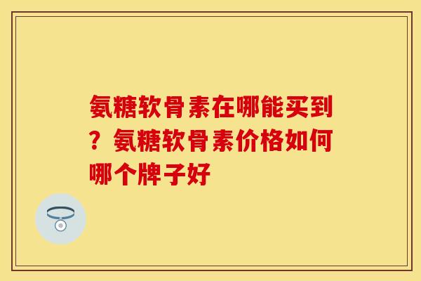 氨糖软骨素在哪能买到？氨糖软骨素价格如何哪个牌子好