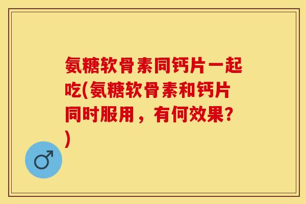氨糖软骨素同钙片一起吃(氨糖软骨素和钙片同时服用，有何效果？)